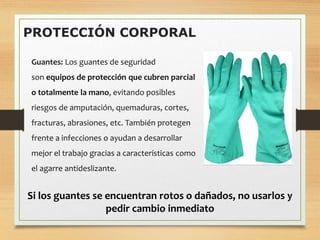 PROTECCIÓN CORPORAL
Guantes: Los guantes de seguridad
son equipos de protección que cubren parcial
o totalmente la mano, evitando posibles
riesgos de amputación, quemaduras, cortes,
fracturas, abrasiones, etc. También protegen
frente a infecciones o ayudan a desarrollar
mejor el trabajo gracias a características como
el agarre antideslizante.
Si los guantes se encuentran rotos o dañados, no usarlos y
pedir cambio inmediato
 