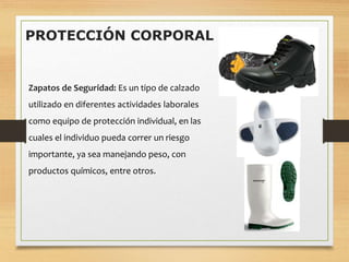 PROTECCIÓN CORPORAL
Zapatos de Seguridad: Es un tipo de calzado
utilizado en diferentes actividades laborales
como equipo de protección individual, en las
cuales el individuo pueda correr un riesgo
importante, ya sea manejando peso, con
productos químicos, entre otros.
 