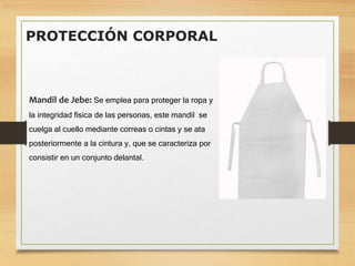 PROTECCIÓN CORPORAL
Mandil de Jebe: Se emplea para proteger la ropa y
la integridad física de las personas, este mandil se
cuelga al cuello mediante correas o cintas y se ata
posteriormente a la cintura y, que se caracteriza por
consistir en un conjunto delantal.
 