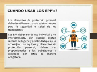 CUANDO USAR LOS EPP’s?
Los elementos de protección personal
deberán utilizarse cuando existan riesgos
para la seguridad o salud de los
trabajadores.
Los EPP deben ser de uso individual y no
intercambiable, aún cuando existan
razones de higiene y practicidad que así lo
aconsejen. Los equipos y elementos de
protección personal, deben ser
proporcionados a los trabajadores y
utilizados por éstos de manera
obligatoria.
 