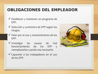 OBLIGACIONES DEL EMPLEADOR
 Establecer y mantener un programa de
EPP.
 Selección y suministro de EPP según los
riesgos.
 Velar por el uso y mantenimiento de los
EPP.
 Investigar las causas de mal
funcionamiento de los EPP y
reemplazarlos cuando sea necesario.
 Capacitar a los trabajadores en el uso
de los EPP.
 