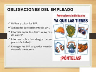 OBLIGACIONES DEL EMPLEADO
 Utilizar y cuidar los EPP.
 Almacenar correctamente los EPP.
 Informar sobre los daños o averías
de los EPP.
 Informar sobre los riesgos de su
puesto de trabajo.
 Entregar los EPP asignados cuando
cesen de la empresa.
 