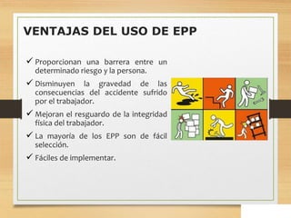 VENTAJAS DEL USO DE EPP
 Proporcionan una barrera entre un
determinado riesgo y la persona.
 Disminuyen la gravedad de las
consecuencias del accidente sufrido
por el trabajador.
 Mejoran el resguardo de la integridad
física del trabajador.
 La mayoría de los EPP son de fácil
selección.
 Fáciles de implementar.
 