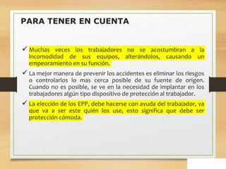 PARA TENER EN CUENTA
 Muchas veces los trabajadores no se acostumbran a la
incomodidad de sus equipos, alterándolos, causando un
empeoramiento en su función.
 La mejor manera de prevenir los accidentes es eliminar los riesgos
o controlarlos lo mas cerca posible de su fuente de origen.
Cuando no es posible, se ve en la necesidad de implantar en los
trabajadores algún tipo dispositivo de protección al trabajador.
 La elección de los EPP, debe hacerse con ayuda del trabajador, ya
que va a ser este quién los use, esto significa que debe ser
protección cómoda.
 