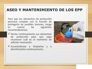 ASEO Y MANTENIMIENTO DE LOS EPP
Para que los elementos de protección
personal cumplan con la función de
protegerlo de posibles lesiones, tenga
en cuenta las siguientes
recomendaciones:
 Revise continuamente sus elementos
de protección para que sepa
reconocer cuál es el momento de
solicitar renovación.
 Acostúmbrese a limpiarlos y a
desinfectarlos continuamente.
 