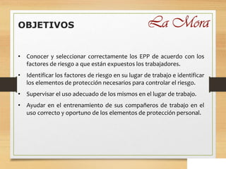 OBJETIVOS
• Conocer y seleccionar correctamente los EPP de acuerdo con los
factores de riesgo a que están expuestos los trabajadores.
• Identificar los factores de riesgo en su lugar de trabajo e identificar
los elementos de protección necesarios para controlar el riesgo.
• Supervisar el uso adecuado de los mismos en el lugar de trabajo.
• Ayudar en el entrenamiento de sus compañeros de trabajo en el
uso correcto y oportuno de los elementos de protección personal.
 