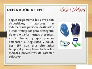 DEFINICIÓN DE EPP
Según Reglamento ley 29783 son
dispositivos, materiales e
indumentaria personal destinados
a cada trabajador para protegerlo
de uno o varios riesgos presentes
en el trabajo y que puedan
amenazar su seguridad y salud.
Los EPP son una alternativa
temporal y complementaria a las
medidas preventivas de carácter
colectivo.
 