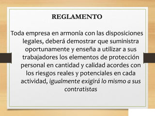 REGLAMENTO
Toda empresa en armonía con las disposiciones
legales, deberá demostrar que suministra
oportunamente y enseña a utilizar a sus
trabajadores los elementos de protección
personal en cantidad y calidad acordes con
los riesgos reales y potenciales en cada
actividad, igualmente exigirá lo mismo a sus
contratistas
 