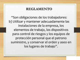 REGLAMENTO
“Son obligaciones de los trabajadores:
b) Utilizar y mantener adecuadamente las
instalaciones de la empresa, los
elementos de trabajo, los dispositivos
para control de riesgos y los equipos de
protección personal que el patrono
suministre, y conservar el orden y aseo en
los lugares de trabajo”.
 