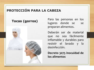 Tocas (gorros)
Para las personas en los
lugares donde se se
preparan alimentos.
Deberán ser de material
que no sea fácilmente
inflamable y durables para
resistir el lavado y la
desinfección.
Decreto 3075 inocuidad de
los alimentos
PROTECCIÓN PARA LA CABEZA
 