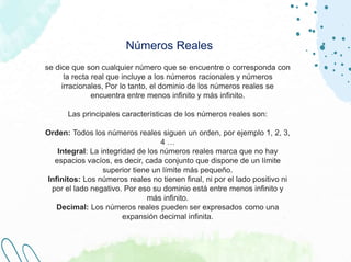 Números Reales
se dice que son cualquier número que se encuentre o corresponda con
la recta real que incluye a los números racionales y números
irracionales, Por lo tanto, el dominio de los números reales se
encuentra entre menos infinito y más infinito.
Las principales características de los números reales son:
Orden: Todos los números reales siguen un orden, por ejemplo 1, 2, 3,
4 …
Integral: La integridad de los números reales marca que no hay
espacios vacíos, es decir, cada conjunto que dispone de un límite
superior tiene un límite más pequeño.
Infinitos: Los números reales no tienen final, ni por el lado positivo ni
por el lado negativo. Por eso su dominio está entre menos infinito y
más infinito.
Decimal: Los números reales pueden ser expresados como una
expansión decimal infinita.
 