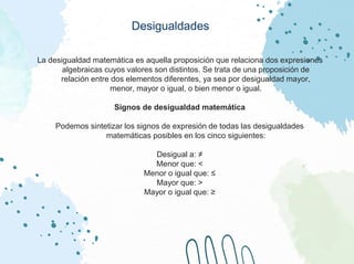 Desigualdades
La desigualdad matemática es aquella proposición que relaciona dos expresiones
algebraicas cuyos valores son distintos. Se trata de una proposición de
relación entre dos elementos diferentes, ya sea por desigualdad mayor,
menor, mayor o igual, o bien menor o igual.
Signos de desigualdad matemática
Podemos sintetizar los signos de expresión de todas las desigualdades
matemáticas posibles en los cinco siguientes:
Desigual a: ≠
Menor que: <
Menor o igual que: ≤
Mayor que: >
Mayor o igual que: ≥
 