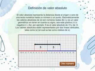 Definición de valor absoluto
El valor absoluto representa la distancia desde el origen o cero de
una recta numérica hasta un número o un punto. Geométricamente
los valores absolutos de |x| son números reales de x y es un valor
geométrico sin tener en cuenta su signo, sea este positivo (+) o
negativo (-). Así, por ejemplo, 5 es el valor absoluto de +5 y de -5.
Los valores absolutos están representados por dos líneas verticales,
tales como |x| (el cual se lee como módulo de x).
 