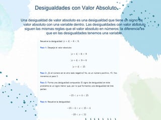 Desigualdades con Valor Absoluto
Una desigualdad de valor absoluto es una desigualdad que tiene un signo de
valor absoluto con una variable dentro. Las desigualdades con valor absoluto
siguen las mismas reglas que el valor absoluto en números; la diferencia es
que en las desigualdades tenemos una variable.
 