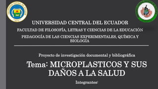UNIVERSIDAD CENTRAL DEL ECUADOR
FACULTAD DE FILOSOFÍA, LETRAS Y CIENCIAS DE LA EDUCACIÓN
PEDAGOGÍA DE LAS CIENCIAS EXPERIMENTALES, QUÍMICA Y
BIOLOGÍA
Proyecto de investigación documental y bibliográfica
Tema: MICROPLASTICOS Y SUS
DAÑOS A LA SALUD
Integrantes:
 