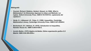 Bibliografía
• Courant, Richard; Robbins, Herbert; Stewart, la (1996). What is
Mathematics? An Elementary Approach to Ideas and Methods ( en
ingles). Oxford University Press. ISBN 0-19-510519-2. seplemento del
capitulo II.
• Hardy, G., Littlewood J.E., Polya, G. (1999). Inequalities, Cambridge
Mathematical Library, Cambridge University Press. ISBN 0-521-05206-8.
• Beckenbach, E.F., Bellman, R. (1975). Introduction to Inequalities,
Ramdon House Inc. ISBN 0-349-01559-2.
• Aurelio Baldor, (1975) Algebra de Baldor, Edime organización grafica S.S
Madrid. ISBN 0-84-399-0259-x
 