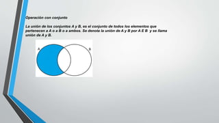 Operación con conjunto
La unión de los conjuntos A y B, es el conjunto de todos los elementos que
pertenecen a A o a B o a ambos. Se denota la unión de A y B por A E B y se llama
unión de A y B.
 