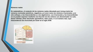 Números reales
En matemáticas, el conjunto de los números reales (denotado por) incluye tanto los
números racionales (positivos, negativos y el cero) como los números irracionales;​ y en
otro enfoque, a los trascendentes y a los algebraicos. Los irracionales y los trascendentes
no se pueden expresar mediante una fracción de dos enteros con denominador no nulo;
tienen infinitas cifras decimales aperiódicos, tales como, π o el número real, cuya
trascendencia fue enunciada por Euler en el siglo XVIII.
 