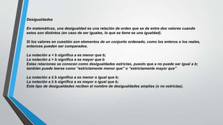Desigualdades
En matemáticas, una desigualdad es una relación de orden que se da entre dos valores cuando
estos son distintos (en caso de ser iguales, lo que se tiene es una igualdad).
Si los valores en cuestión son elementos de un conjunto ordenado, como los enteros o los reales,
entonces pueden ser comparados.
La notación a < b significa a es menor que b;
La notación a > b significa a es mayor que b
Estas relaciones se conocen como desigualdades estrictas, puesto que a no puede ser igual a b;
también puede leerse como “estrictamente menor que” o “estrictamente mayor que”
La notación a ≤ b significa a es menor o igual que b;
La notación a ≥ b significa a es mayor o igual que b;
Este tipo de desigualdades reciben el nombre de desigualdades amplias (o no estrictas).
 