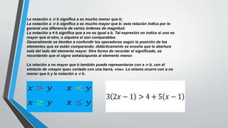 La notación a ≪ b significa a es mucho menor que b;
La notación a ≫ b significa a es mucho mayor que b; esta relación indica por lo
general una diferencia de varios órdenes de magnitud.
La notación a ≠ b significa que a no es igual a b. Tal expresión no indica si uno es
mayor que el otro, o siquiera si son comparables.
Generalmente se tienden a confundir los operadores según la posición de los
elementos que se están comparando; didácticamente se enseña que la abertura
está del lado del elemento mayor. Otra forma de recordar el significado, es
recordando que el signo señala/apunta al elemento menor.
La relación a no mayor que b también puede representarse con a ≯ b, con el
símbolo de «mayor que» cortado con una barra, «no». Lo mismo ocurre con a no
menor que b y la notación a ≮ b.
 