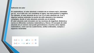 Definición de valor
En matemáticas, el valor absoluto o módulo de un número real x, denotado
por |x| , es el valor de x sin considerar el signo, sea este positivo o negativo.​
Por ejemplo, el valor absoluto de es 3 es 3 y el valor absoluto de -3 es 3.
Algunos autores extienden la noción de valor absoluto a los números
complejos, donde el valor absoluto coincide con el módulo.
El valor absoluto está vinculado con las nociones de magnitud, distancia y
norma en diferentes contextos matemáticos y físicos. El concepto de valor
absoluto de un número real puede generalizarse a muchos otros objetos
matemáticos, como son los cuaterniones, anillos ordenados, cuerpos o
espacios vectoriales
 