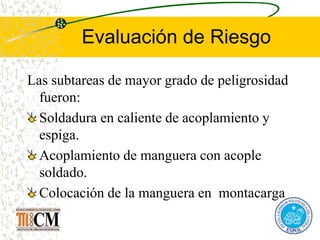 Evaluación de Riesgo
Las subtareas de mayor grado de peligrosidad
fueron:
Soldadura en caliente de acoplamiento y
espiga.
Acoplamiento de manguera con acople
soldado.
Colocación de la manguera en montacarga
 