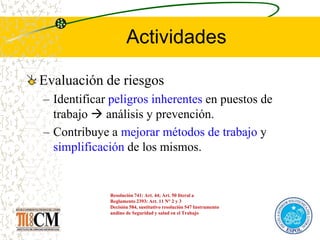 Actividades
Evaluación de riesgos
– Identificar peligros inherentes en puestos de
trabajo  análisis y prevención.
– Contribuye a mejorar métodos de trabajo y
simplificación de los mismos.
Resolución 741: Art. 44; Art. 50 literal a
Reglamento 2393: Art. 11 N° 2 y 3
Decisión 584, sustitutivo resolución 547 Instrumento
andino de Seguridad y salud en el Trabajo
 