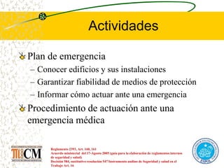 Actividades
Plan de emergencia
– Conocer edificios y sus instalaciones
– Garantizar fiabilidad de medios de protección
– Informar cómo actuar ante una emergencia
Procedimiento de actuación ante una
emergencia médica
Reglamento 2393, Art. 160, 161
Acuerdo ministerial del 17-Agosto 2005 (guía para la elaboración de reglamentos internos
de seguridad y salud)
Decisión 584, sustitutivo resolución 547 Instrumento andino de Seguridad y salud en el
Trabajo Art. 16
 