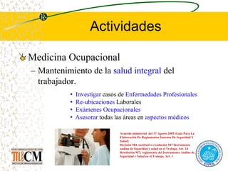 Actividades
Medicina Ocupacional
– Mantenimiento de la salud integral del
trabajador.
Acuerdo ministerial del 17-Agosto 2005 (Guía Para La
Elaboración De Reglamentos Internos De Seguridad Y
Salud)
Decisión 584, sustitutivo resolución 547 Instrumento
andino de Seguridad y salud en el Trabajo, Art. 14
Resolución 957; reglamento del Instrumento Andino de
Seguridad y Salud en el Trabajo, Art. 1
• Investigar casos de Enfermedades Profesionales
• Re-ubicaciones Laborales
• Exámenes Ocupacionales
• Asesorar todas las áreas en aspectos médicos
 