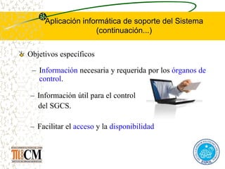 Aplicación informática de soporte del Sistema
(continuación...)
Objetivos específicos
– Información útil para el control
del SGCS.
– Facilitar el acceso y la disponibilidad
– Información necesaria y requerida por los órganos de
control.
 