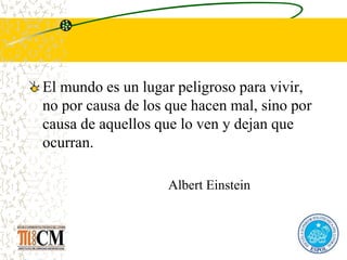 El mundo es un lugar peligroso para vivir,
no por causa de los que hacen mal, sino por
causa de aquellos que lo ven y dejan que
ocurran.
Albert Einstein
 