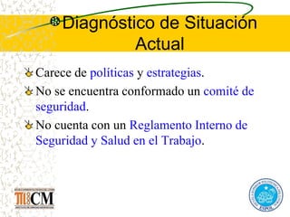 Diagnóstico de Situación
Actual
Carece de políticas y estrategias.
No se encuentra conformado un comité de
seguridad.
No cuenta con un Reglamento Interno de
Seguridad y Salud en el Trabajo.
 