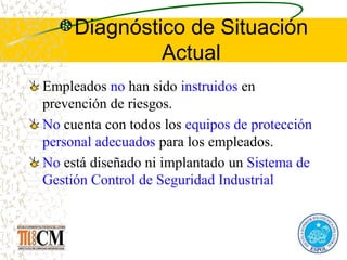 Diagnóstico de Situación
Actual
Empleados no han sido instruidos en
prevención de riesgos.
No cuenta con todos los equipos de protección
personal adecuados para los empleados.
No está diseñado ni implantado un Sistema de
Gestión Control de Seguridad Industrial
 