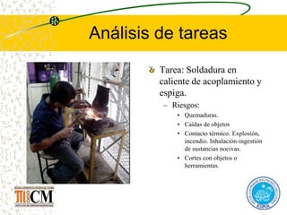 Análisis de tareas
Tarea: Soldadura en
caliente de acoplamiento y
espiga.
– Riesgos:
• Quemaduras.
• Caídas de objetos
• Contacto térmico. Explosión,
incendio. Inhalación-ingestión
de sustancias nocivas.
• Cortes con objetos o
herramientas.
 