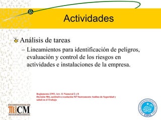 Actividades
Análisis de tareas
– Lineamientos para identificación de peligros,
evaluación y control de los riesgos en
actividades e instalaciones de la empresa.
Reglamento 2393; Art. 11 Numeral 2 y 8
Decisión 584, sustitutivo resolución 547 Instrumento Andino de Seguridad y
salud en el Trabajo
 