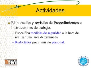 Actividades
Elaboración y revisión de Procedimientos e
Instrucciones de trabajo.
– Especifica medidas de seguridad a la hora de
realizar una tarea determinada.
– Redactados por el mismo personal.
 