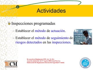 Actividades
Inspecciones programadas
– Establecer el método de actuación.
– Establecer el método de seguimiento de los
riesgos detectados en las inspecciones.
De acuerdo al Reglamento 2393, Art. 14, 10-c
Acuerdo ministerial del 17-Agosto 2005 (Guía Para La
Elaboración De Reglamentos Internos De Seguridad Y Salud)
 