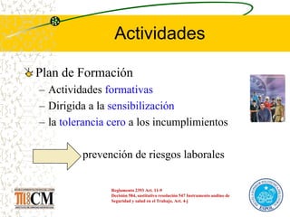 Actividades
Plan de Formación
– Actividades formativas
– Dirigida a la sensibilización
– la tolerancia cero a los incumplimientos
prevención de riesgos laborales
Reglamento 2393 Art. 11-9
Decisión 584, sustitutivo resolución 547 Instrumento andino de
Seguridad y salud en el Trabajo, Art. 4-j
 