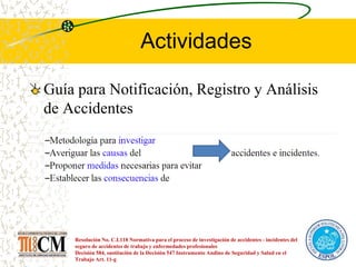 Actividades
Guía para Notificación, Registro y Análisis
de Accidentes
Resolución No. C.I.118 Normativa para el proceso de investigación de accidentes - incidentes del
seguro de accidentes de trabajo y enfermedades profesionales
Decisión 584, sustitución de la Decisión 547 Instrumento Andino de Seguridad y Salud en el
Trabajo Art. 11-g
 