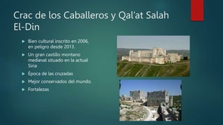 Crac de los Caballeros y Qal’at Salah
El-Din
 Bien cultural inscrito en 2006,
en peligro desde 2013.
 Un gran castillo montano
medieval situado en la actual
Siria
 Época de las cruzadas
 Mejor conservados del mundo.
 Fortalezas
 