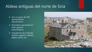 Aldeas antiguas del norte de Siria
 Son un grupo de 700
asentamientos
abandonados
 40 pueblos agrupados en
ocho parques
arqueológicos
 Arquitectura de viviendas,
templos paganos, iglesias,
aljibes, baños, etc.
 