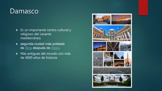 Damasco
 Es un importante centro cultural y
religioso del Levante
mediterráneo.
 segunda ciudad más poblada
de Siria después de Alepo.
 Más antiguas del mundo con más
de 4000 años de historia
 