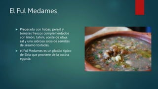 El Ful Medames
 Preparado con habas, perejil y
tomates frescos complementados
con limón, tahini, aceite de oliva,
sal y una sabrosa salsa de semillas
de sésamo tostadas,
 el Ful Medames es un platillo típico
de Siria que proviene de la cocina
egipcia.
 