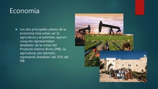Economía
 Los dos principales pilares de la
economía siria solían ser la
agricultura y el petróleo, que en
conjunto representaban
alrededor de la mitad del
Producto Interno Bruto (PIB). La
agricultura, por ejemplo,
representó alrededor del 25% del
PIB
 