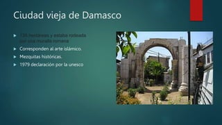 Ciudad vieja de Damasco
 135 hectáreas y estaba rodeada
por una muralla romana
 Corresponden al arte islámico.
 Mezquitas históricas.
 1979 declaración por la unesco
 