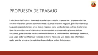 PROPUESTA DE TRABAJO
La implementación de un sistema de inventario en cualquier organización , empresa o tiendas
son muy relevantes para los administradores y dueños de dichos negocios, por esto este trabajo
ha puesto especial atención en un tipo de negocios como son las tiendas en línea de diferentes
tipos de productos, con el objeto de poder comprender su problemática y buscar posibles
soluciones, para lo cual se necesita identificar como es el funcionamiento de este tipo de tiendas,
para luego poder identificar sus variables de mayor incidencia, y en base a esta información
poder levantar un marco de análisis y desarrollarlo de un tipo de inventario.
 
