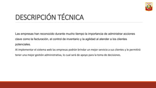 DESCRIPCIÓN TÉCNICA
Las empresas han reconocido durante mucho tiempo la importancia de administrar acciones
clave como la facturación, el control de inventario y la agilidad al atender a los clientes
potenciales.
Al implementar el sistema web las empresas podrán brindar un mejor servicio a sus clientes y le permitirá
tener una mejor gestión administrativa, lo cual será de apoyo para la toma de decisiones.
 