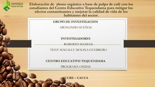 Elaboración de abono orgánico a base de pulpa de café con los
estudiantes del Centro Educativo Tequendama para mitigar los
efectos contaminantes y mejorar la calidad de vida de los
habitantes del sector.
GRUPO DE INVESTIGACION
ABONANDO SUEÑOS
INVESTIGADORES
ROBERTH MAMIAN
YENY MAGALLY MOLINA GUERRERO
CENTRO EDUCATIVO TEQUENDAMA
PROGRAMA ONDAS
SUCRE – CAUCA
 
