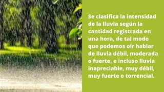 Se clasifica la intensidad
de la lluvia según la
cantidad registrada en
una hora, de tal modo
que podemos oír hablar
de lluvia débil, moderada
o fuerte, e incluso lluvia
inapreciable, muy débil,
muy fuerte o torrencial.
 