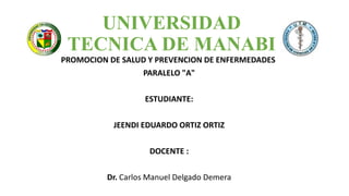 UNIVERSIDAD
TECNICA DE MANABI
PROMOCION DE SALUD Y PREVENCION DE ENFERMEDADES
PARALELO "A"
ESTUDIANTE:
JEENDI EDUARDO ORTIZ ORTIZ
DOCENTE :
Dr. Carlos Manuel Delgado Demera
 